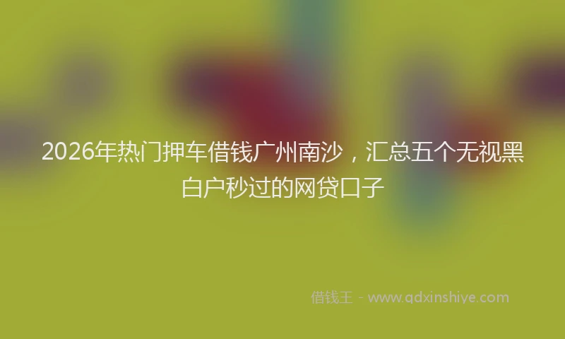 2026年热门押车借钱广州南沙，汇总五个无视黑白户秒过的网贷口子