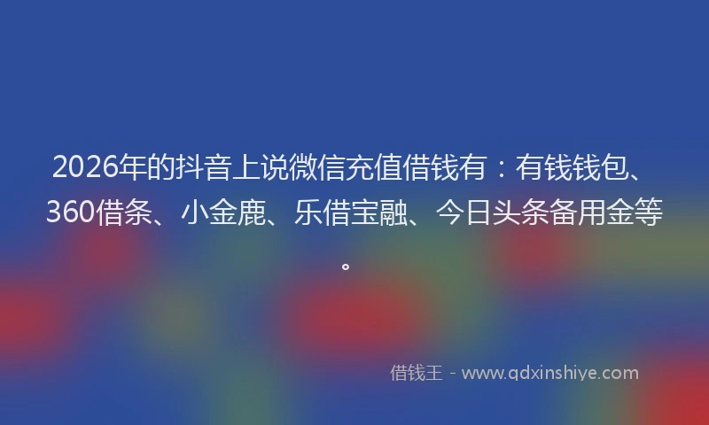 2026年的抖音上说微信充值借钱有：有钱钱包、360借条、小金鹿、乐借宝融、今日头条备用金等。