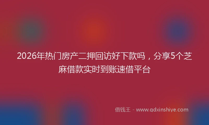 2026年热门房产二押回访好下款吗,分享5个芝麻借款实时到账速借平台