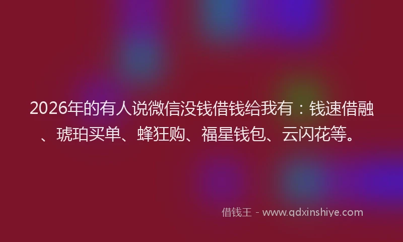 2026年的有人说微信没钱借钱给我有：钱速借融、琥珀买单、蜂狂购、福星钱包、云闪花等。