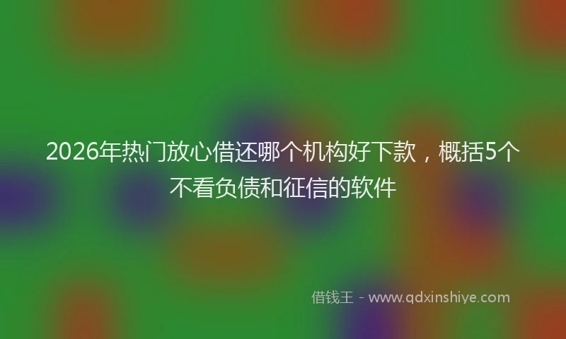 2026年热门放心借还哪个机构好下款,概括5个不看负债和征信的软件