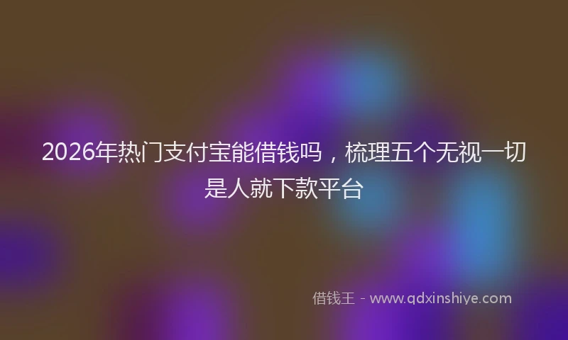 2026年热门支付宝能借钱吗，梳理五个无视一切是人就下款平台