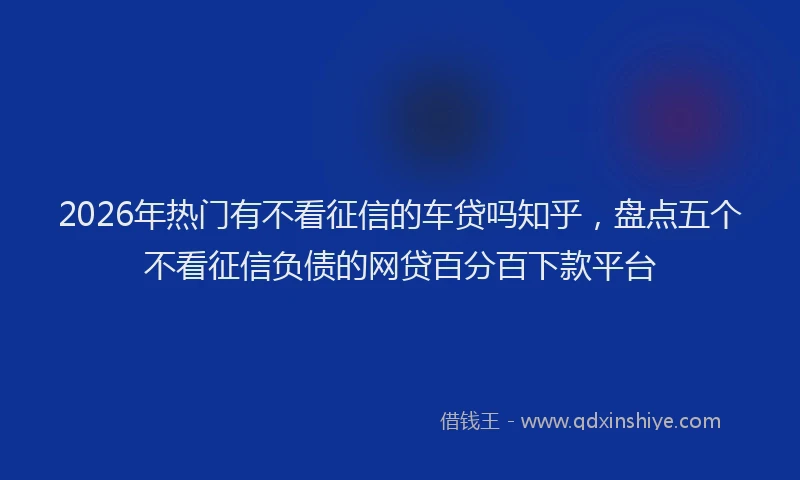 2026年热门有不看征信的车贷吗知乎，盘点五个不看征信负债的网贷百分百下款平台