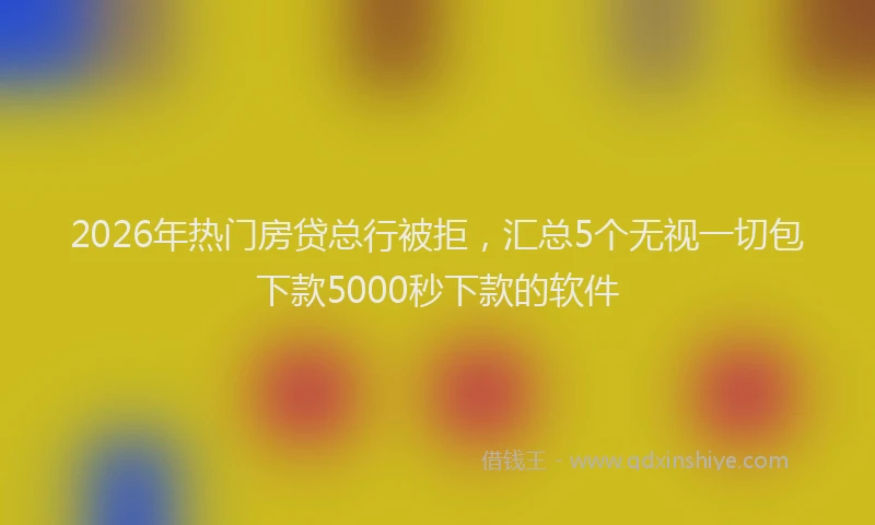 2026年热门房贷总行被拒,汇总5个无视一切包下款5000秒下款的软件