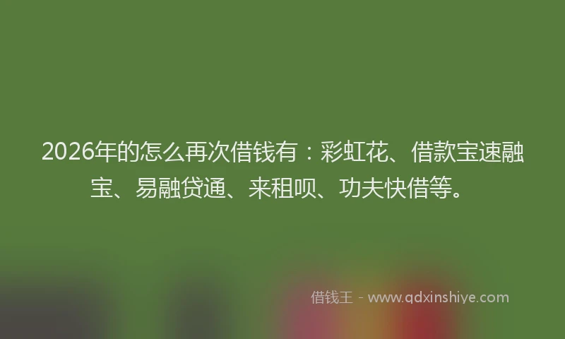 2026年的怎么再次借钱有：彩虹花、借款宝速融宝、易融贷通、来租呗、功夫快借等。