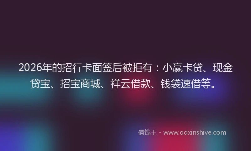 2026年的招行卡面签后被拒有：小赢卡贷、现金贷宝、招宝商城、祥云借款、钱袋速借等。