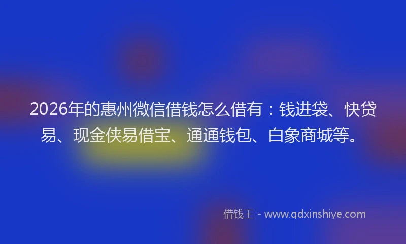 2026年的惠州微信借钱怎么借有：钱进袋、快贷易、现金侠易借宝、通通钱包、白象商城等。
