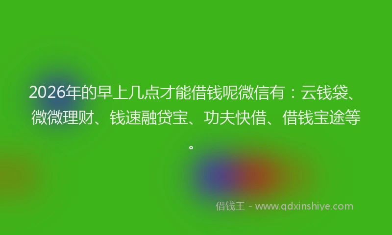 2026年的早上几点才能借钱呢微信有：云钱袋、微微理财、钱速融贷宝、功夫快借、借钱宝途等。