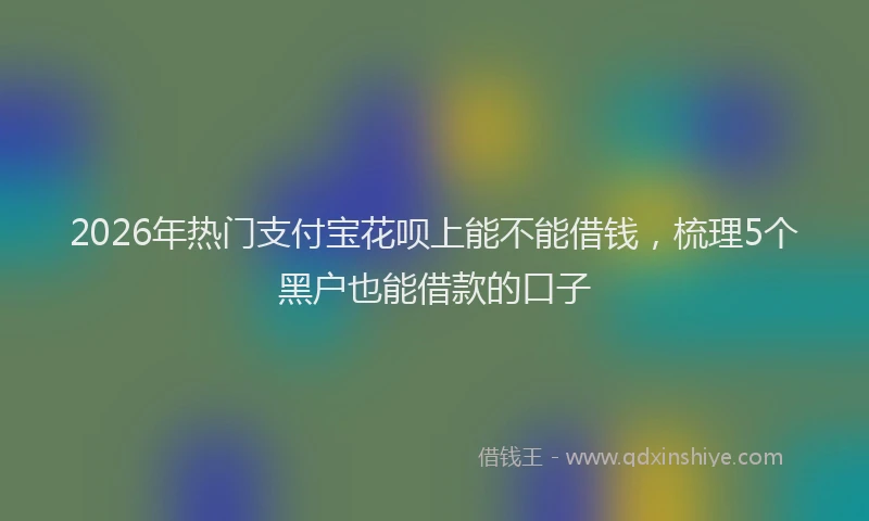 2026年热门支付宝花呗上能不能借钱，梳理5个黑户也能借款的口子