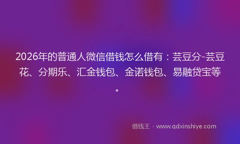 2026年的普通人微信借钱怎么借有：芸豆分-芸豆花、分期乐、汇金钱包、金诺钱包、易融贷宝等。