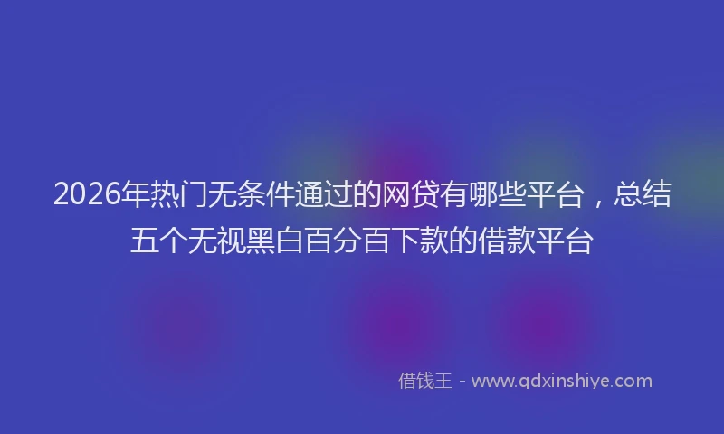 2026年热门无条件通过的网贷有哪些平台，总结五个无视黑白百分百下款的借款平台