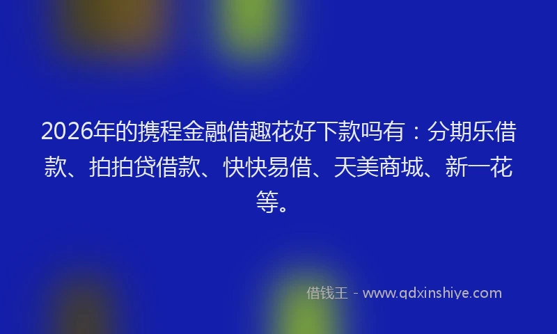 2026年的携程金融借趣花好下款吗有：分期乐借款、拍拍贷借款、快快易借、天美商城、新一花等。