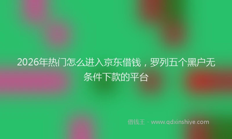 2026年热门怎么进入京东借钱，罗列五个黑户无条件下款的平台