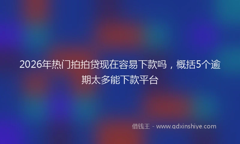 2026年热门拍拍贷现在容易下款吗，概括5个逾期太多能下款平台