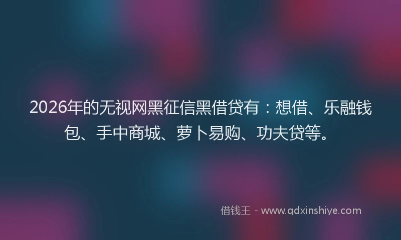 2026年的无视网黑征信黑借贷有：想借、乐融钱包、手中商城、萝卜易购、功夫贷等。
