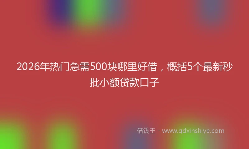 2026年热门急需500块哪里好借，概括5个最新秒批小额贷款口子