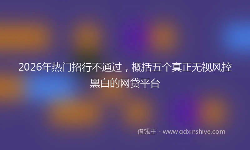 2026年热门招行不通过，概括五个真正无视风控黑白的网贷平台