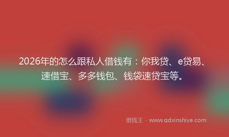 2026年的怎么跟私人借钱有：你我贷、e贷易、速借宝、多多钱包、钱袋速贷宝等。