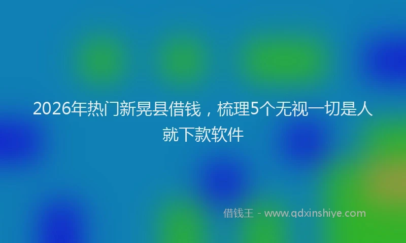 2026年热门新晃县借钱，梳理5个无视一切是人就下款软件