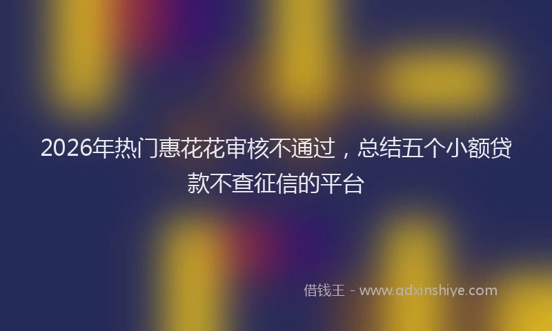 2026年热门惠花花审核不通过，总结五个小额贷款不查征信的平台