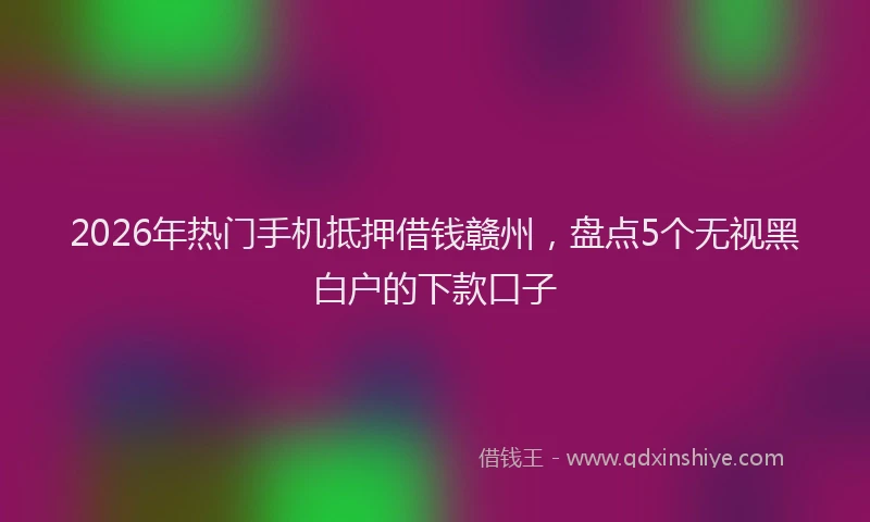 2026年热门手机抵押借钱赣州,盘点5个无视黑白户的下款口子