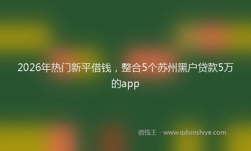 2026年热门新平借钱，整合5个苏州黑户贷款5万的app