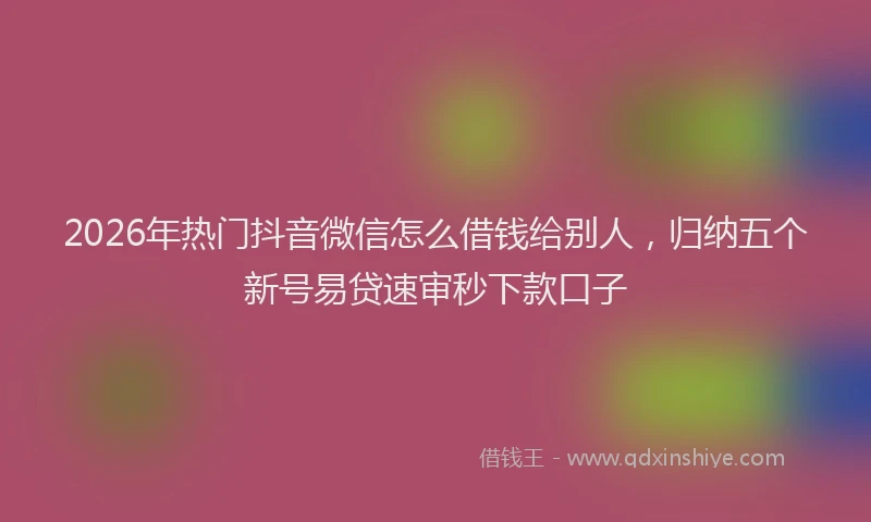 2026年热门抖音微信怎么借钱给别人，归纳五个新号易贷速审秒下款口子