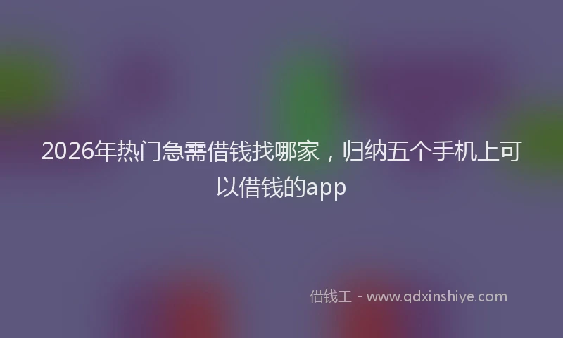 2026年热门急需借钱找哪家，归纳五个手机上可以借钱的app
