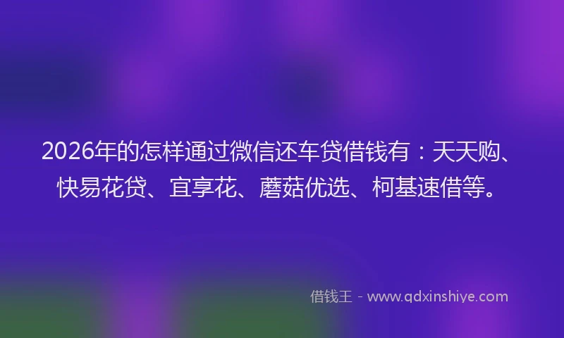 2026年的怎样通过微信还车贷借钱有：天天购、快易花贷、宜享花、蘑菇优选、柯基速借等。