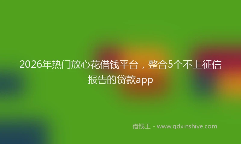 2026年热门放心花借钱平台，整合5个不上征信报告的贷款app