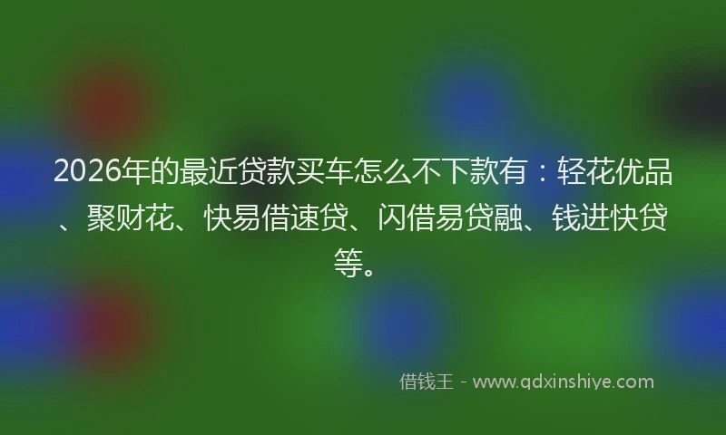 2026年的最近贷款买车怎么不下款有：轻花优品、聚财花、快易借速贷、闪借易贷融、钱进快贷等。