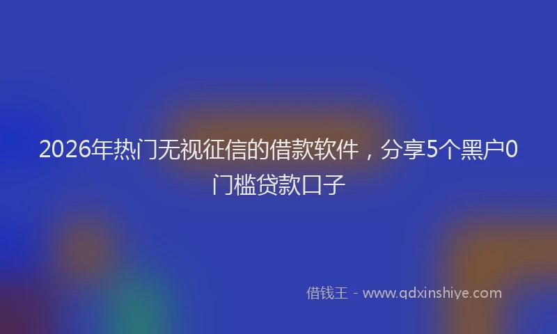 2026年热门无视征信的借款软件，分享5个黑户0门槛贷款口子