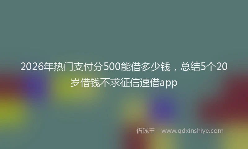 2026年热门支付分500能借多少钱，总结5个20岁借钱不求征信速借app