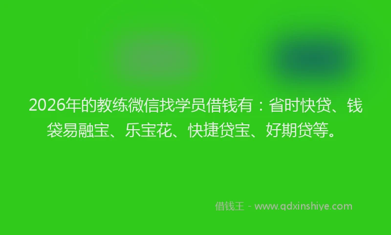2026年的教练微信找学员借钱有：省时快贷、钱袋易融宝、乐宝花、快捷贷宝、好期贷等。