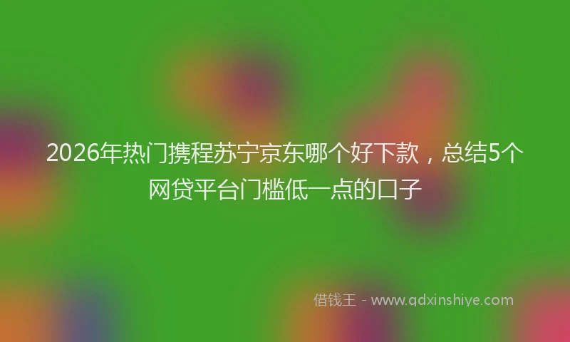 2026年热门携程苏宁京东哪个好下款，总结5个网贷平台门槛低一点的口子