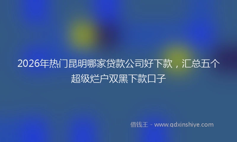 2026年热门昆明哪家贷款公司好下款，汇总五个超级烂户双黑下款口子