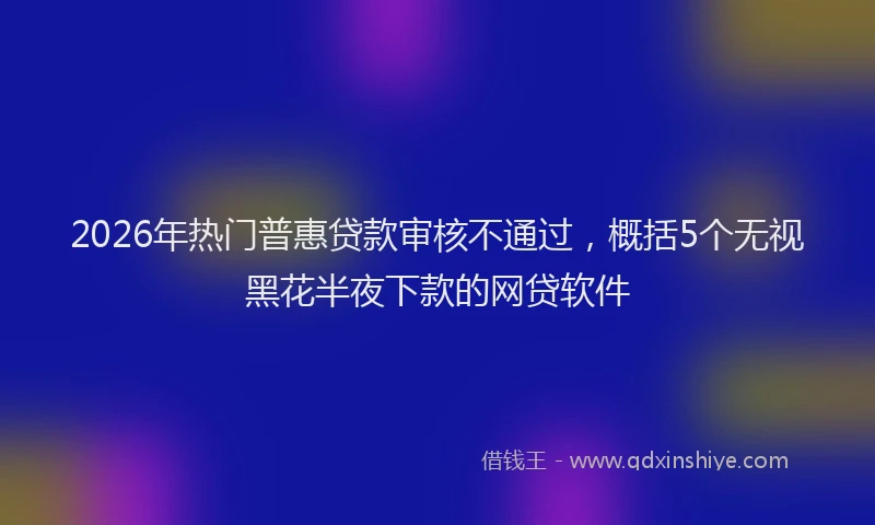 2026年热门普惠贷款审核不通过，概括5个无视黑花半夜下款的网贷软件