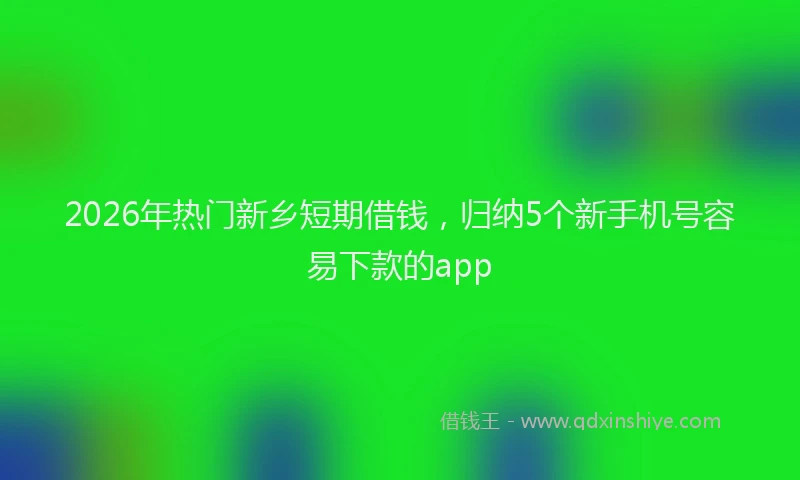 2026年热门新乡短期借钱,归纳5个新手机号容易下款的app