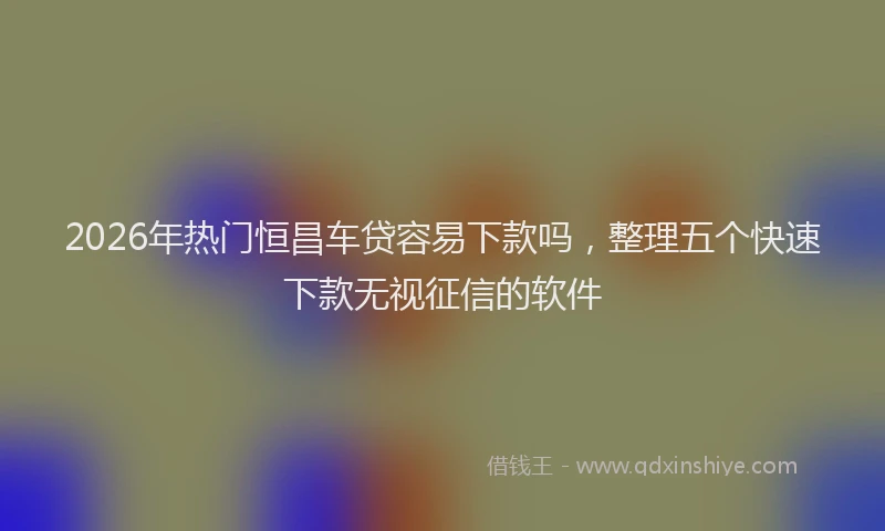 2026年热门恒昌车贷容易下款吗,整理五个快速下款无视征信的软件