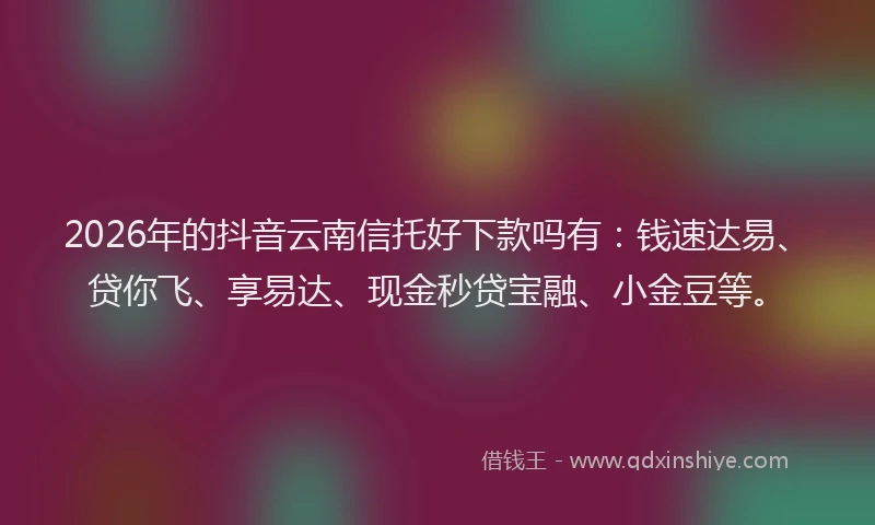 2026年的抖音云南信托好下款吗有：钱速达易、贷你飞、享易达、现金秒贷宝融、小金豆等。