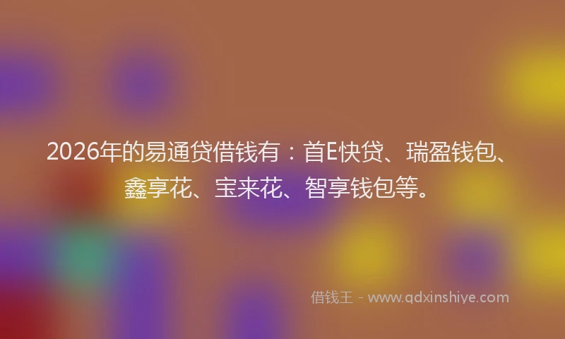 2026年的易通贷借钱有：首E快贷、瑞盈钱包、鑫享花、宝来花、智享钱包等。