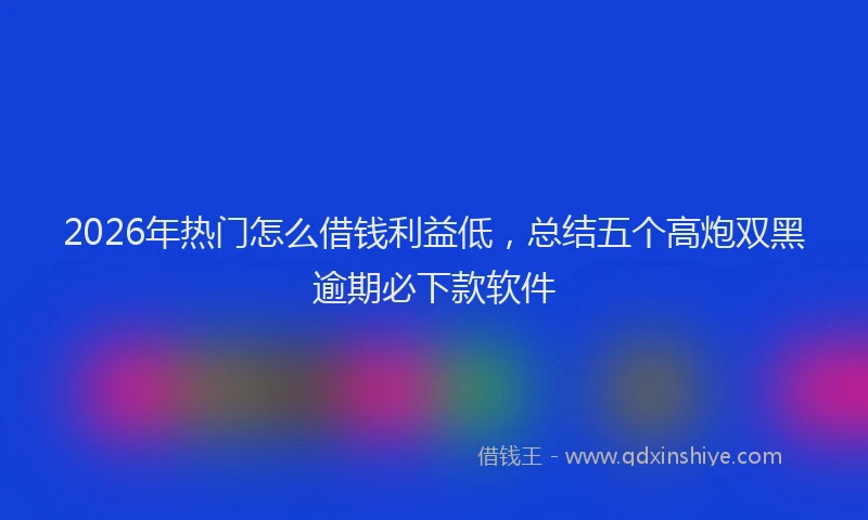 2026年热门怎么借钱利益低，总结五个高炮双黑逾期必下款软件