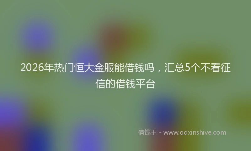 2026年热门恒大金服能借钱吗，汇总5个不看征信的借钱平台
