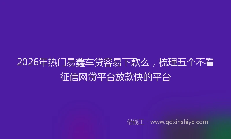 2026年热门易鑫车贷容易下款么，梳理五个不看征信网贷平台放款快的平台