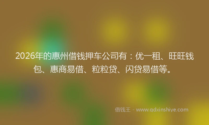 2026年的惠州借钱押车公司有：优一租、旺旺钱包、惠商易借、粒粒贷、闪贷易借等。