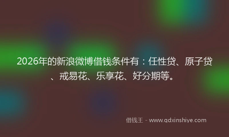 2026年的新浪微博借钱条件有：任性贷、原子贷、戒易花、乐享花、好分期等。