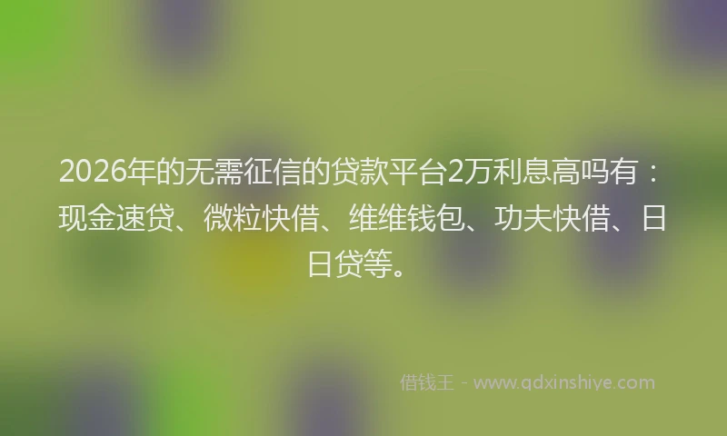 2026年的无需征信的贷款平台2万利息高吗有：现金速贷、微粒快借、维维钱包、功夫快借、日日贷等。