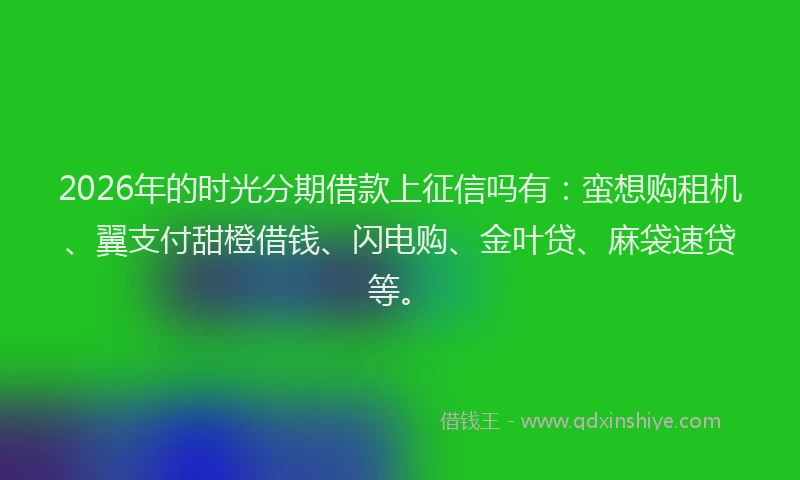 2026年的时光分期借款上征信吗有：蛮想购租机、翼支付甜橙借钱、闪电购、金叶贷、麻袋速贷等。