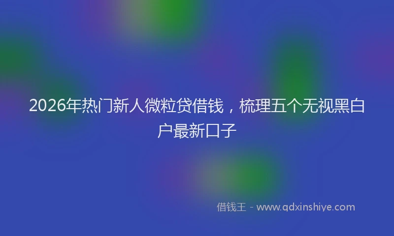 2026年热门新人微粒贷借钱，梳理五个无视黑白户最新口子