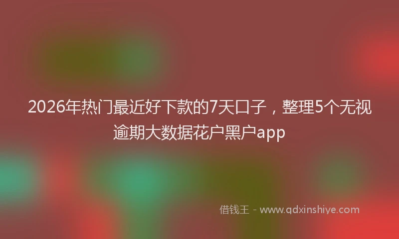 2026年热门最近好下款的7天口子,整理5个无视逾期大数据花户黑户app